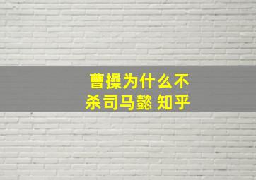 曹操为什么不杀司马懿 知乎